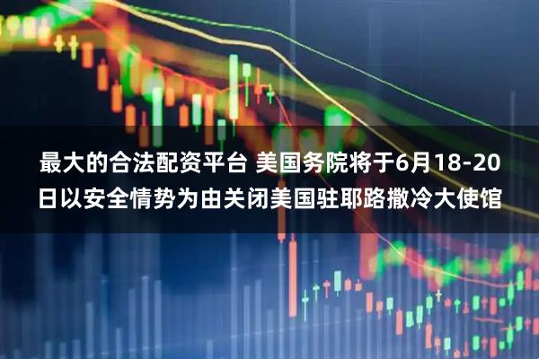 最大的合法配资平台 美国务院将于6月18-20日以安全情势为由关闭美国驻耶路撒冷大使馆
