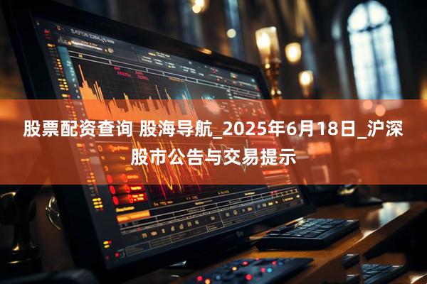 股票配资查询 股海导航_2025年6月18日_沪深股市公告与交易提示