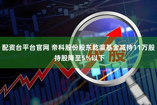 配资台平台官网 帝科股份股东乾瀛基金减持11万股 持股降至5%以下