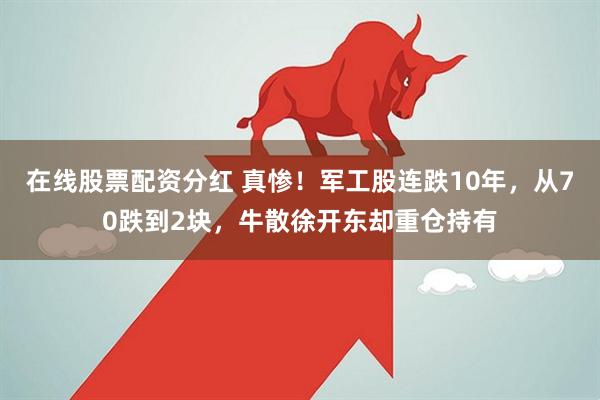 在线股票配资分红 真惨！军工股连跌10年，从70跌到2块，牛散徐开东却重仓持有