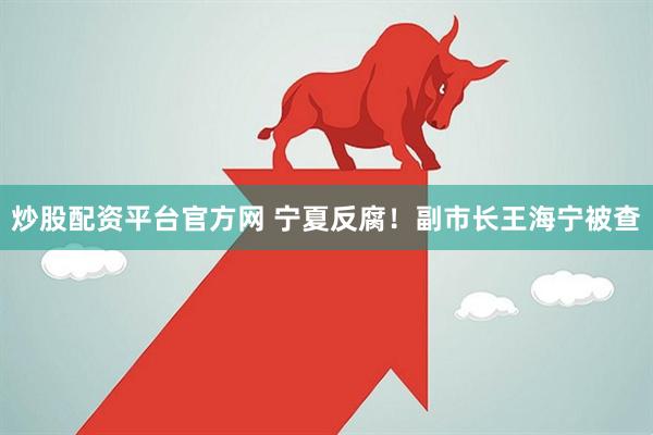 炒股配资平台官方网 宁夏反腐！副市长王海宁被查