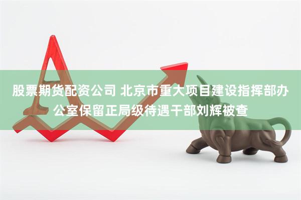 股票期货配资公司 北京市重大项目建设指挥部办公室保留正局级待遇干部刘辉被查
