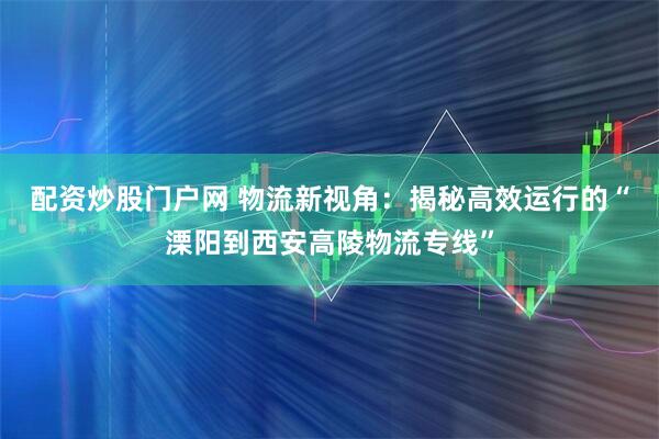 配资炒股门户网 物流新视角：揭秘高效运行的“溧阳到西安高陵物流专线”