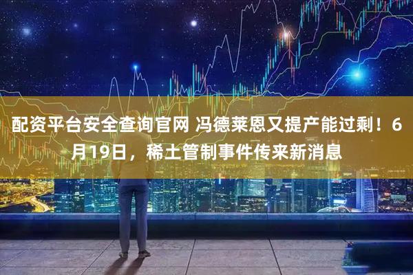配资平台安全查询官网 冯德莱恩又提产能过剩！6月19日，稀土管制事件传来新消息