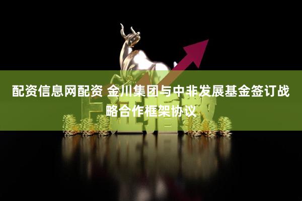 配资信息网配资 金川集团与中非发展基金签订战略合作框架协议