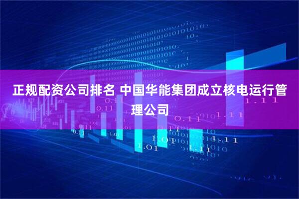 正规配资公司排名 中国华能集团成立核电运行管理公司