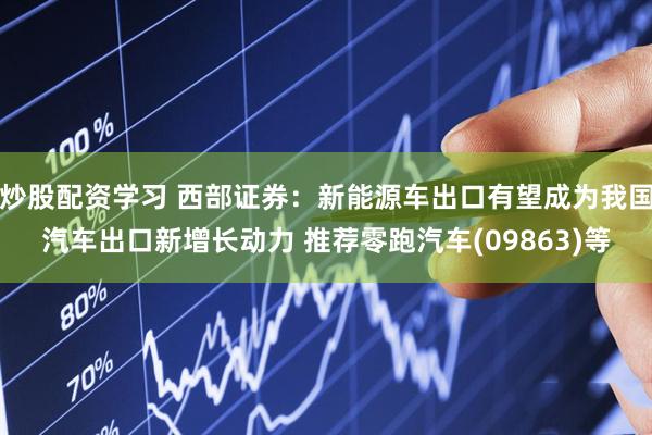 炒股配资学习 西部证券：新能源车出口有望成为我国汽车出口新增长动力 推荐零跑汽车(09863)等