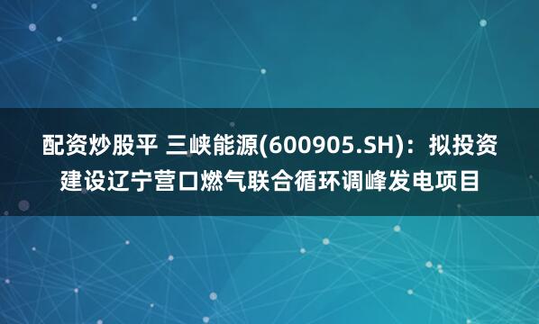 配资炒股平 三峡能源(600905.SH)：拟投资建设辽宁营口燃气联合循环调峰发电项目