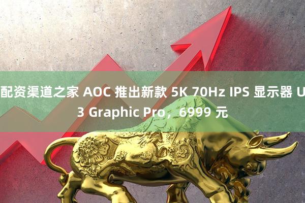 配资渠道之家 AOC 推出新款 5K 70Hz IPS 显示器 U3 Graphic Pro，6999 元