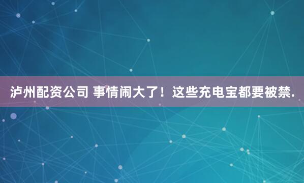 泸州配资公司 事情闹大了！这些充电宝都要被禁.