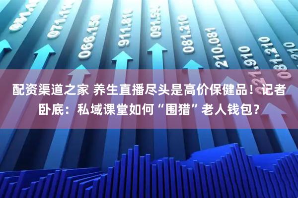 配资渠道之家 养生直播尽头是高价保健品！记者卧底：私域课堂如何“围猎”老人钱包？