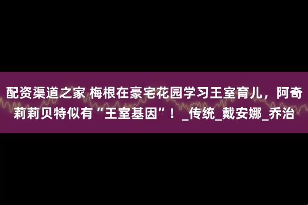 配资渠道之家 梅根在豪宅花园学习王室育儿，阿奇莉莉贝特似有“王室基因”！_传统_戴安娜_乔治