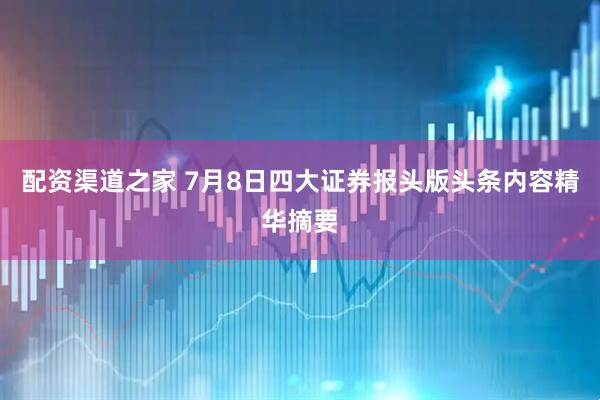 配资渠道之家 7月8日四大证券报头版头条内容精华摘要