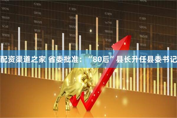 配资渠道之家 省委批准：“80后”县长升任县委书记