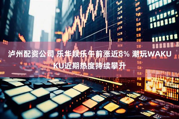 泸州配资公司 乐华娱乐午前涨近8% 潮玩WAKUKU近期热度持续攀升