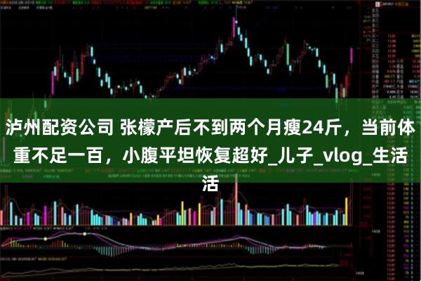 泸州配资公司 张檬产后不到两个月瘦24斤，当前体重不足一百，小腹平坦恢复超好_儿子_vlog_生活