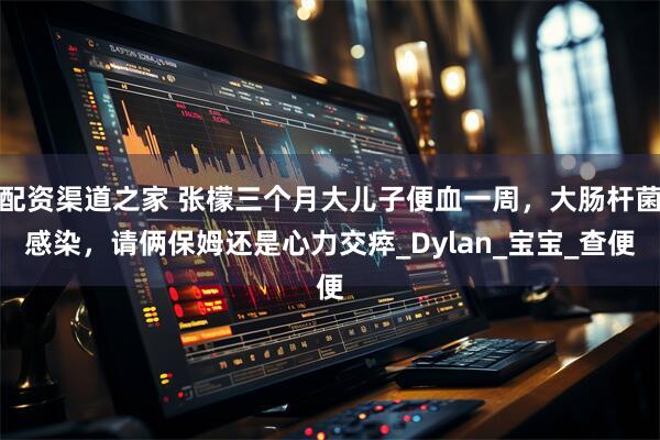 配资渠道之家 张檬三个月大儿子便血一周，大肠杆菌感染，请俩保姆还是心力交瘁_Dylan_宝宝_查便