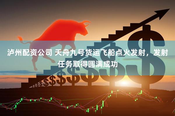 泸州配资公司 天舟九号货运飞船点火发射，发射任务取得圆满成功