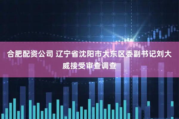 合肥配资公司 辽宁省沈阳市大东区委副书记刘大威接受审查调查