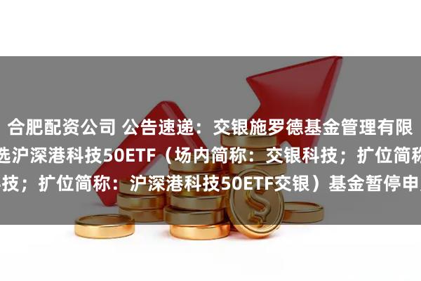 合肥配资公司 公告速递：交银施罗德基金管理有限公司关于交银中证智选沪深港科技50ETF（场内简称：交银科技；扩位简称：沪深港科技50ETF交银）基金暂停申购及赎回业务