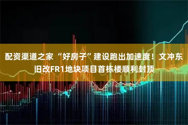 配资渠道之家 “好房子”建设跑出加速度！文冲东旧改FR1地块项目首栋楼顺利封顶