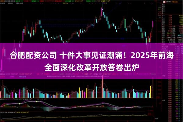 合肥配资公司 十件大事见证潮涌！2025年前海全面深化改革开放答卷出炉