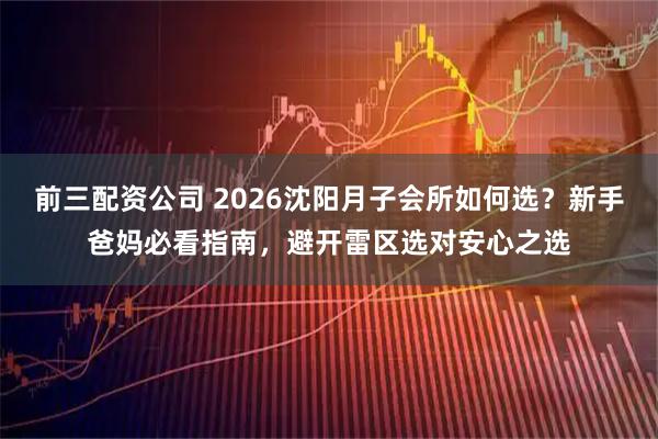 前三配资公司 2026沈阳月子会所如何选？新手爸妈必看指南，避开雷区选对安心之选